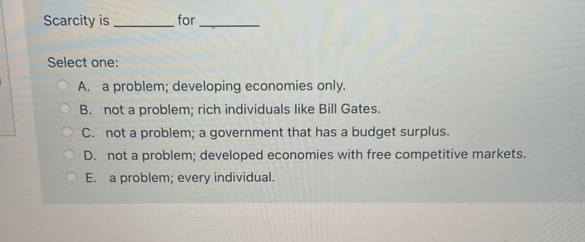 Scarcity is
Select one:
A.
a problem; developing economies only.
O B. not a problem; rich individuals like Bill Gates.
C. not a problem; a government that has a budget surplus.
D. not a problem; developed economies with free competitive markets.
OE.
a problem; every individual.
for
