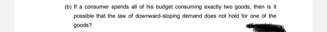 (b) If a consumer spends all of his budget consuming exactly two goods, then is it
possible that the law of downward-sloping demand does not hold for one of the
goods?
