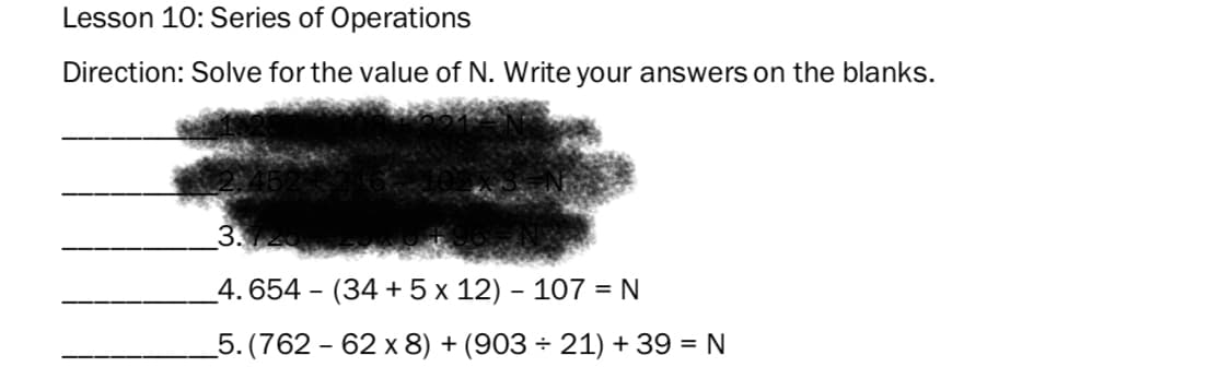 Lesson 10: Series of Operations
Direction: Solve for the value of N. Write your answers on the blanks.
3.
_4. 654 - (34 + 5 x 12) - 107 = N
5. (762 - 62 x 8) + (903 ÷ 21) + 39 = N
