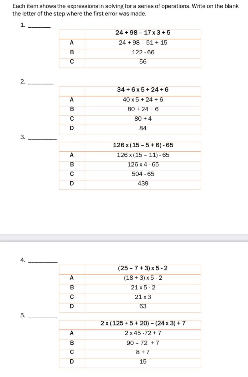 Each item shows the expressions in solving for a series of operations. Write on the blank
the letter of the step where the first error was made.
1.
24 + 98 – 17 x 3 + 5
A
24 + 98 – 51 + 15
122 - 66
56
2.
34 + 6 x 5 + 24 + 6
A
40 x 5 + 24 ÷ 6
80 + 24 ÷ 6
C
80 + 4
D
84
3.
126 x (15 – 5 + 6) - 65
A
126 x (15 - 11) - 65
B
126 x 4 - 65
504 - 65
439
4.
(25 – 7 + 3) x 5 -2
A
(18 + 3) x 5 - 2
B
21 x 5 - 2
C
21 x 3
63
5.
2 x (125 +5 + 20) – (24 x 3) + 7
A
2 x 45 -72 + 7
90 – 72 + 7
C
8 + 7
15
