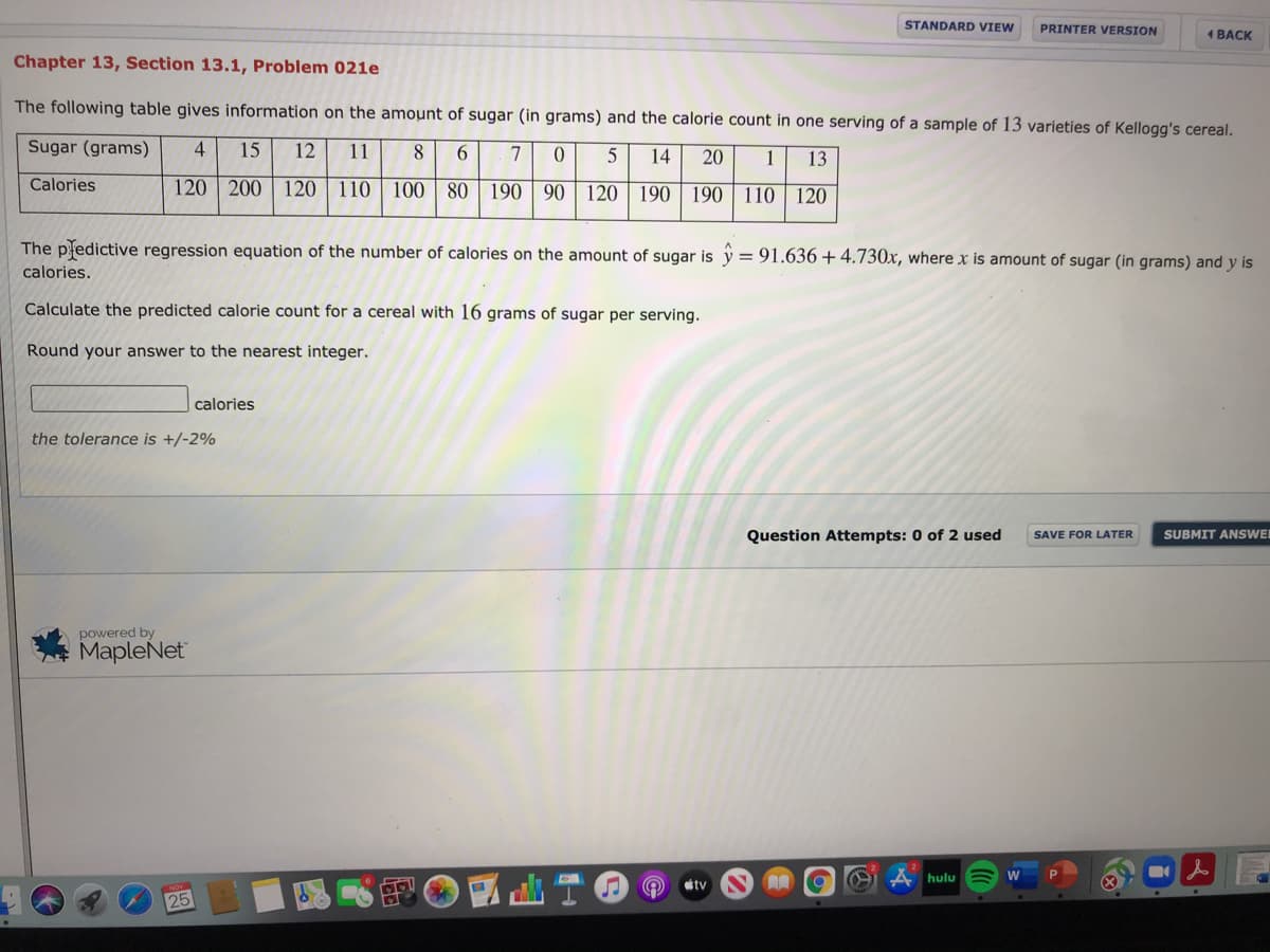 STANDARD VIEW
PRINTER VERSION
1 BACK
Chapter 13, Section 13.1, Problem 021e
The following table gives information on the amount of sugar (in grams) and the calorie count in one serving of a sample of 13 varieties of Kellogg's cereal.
Sugar (grams)
4
15
12
11
8
6.
7
0.
5
14
20
1
13
Calories
120 200
120 110
100 80 190 90 | 120 || 190 | 190 || 110 | 120
The pledictive regression equation of the number of calories on the amount of sugar is y = 91.636 + 4.730x, where x is amount of sugar (in grams) and y is
%3D
calories.
Calculate the predicted calorie count for a cereal with 16 grams of sugar per serving.
Round your answer to the nearest integer.
calories
the tolerance is +/-2%
Question Attempts: 0 of 2 used
SAVE FOR LATER
SUBMIT ANSWE
powered by
MapleNet
hulu
tv
25
