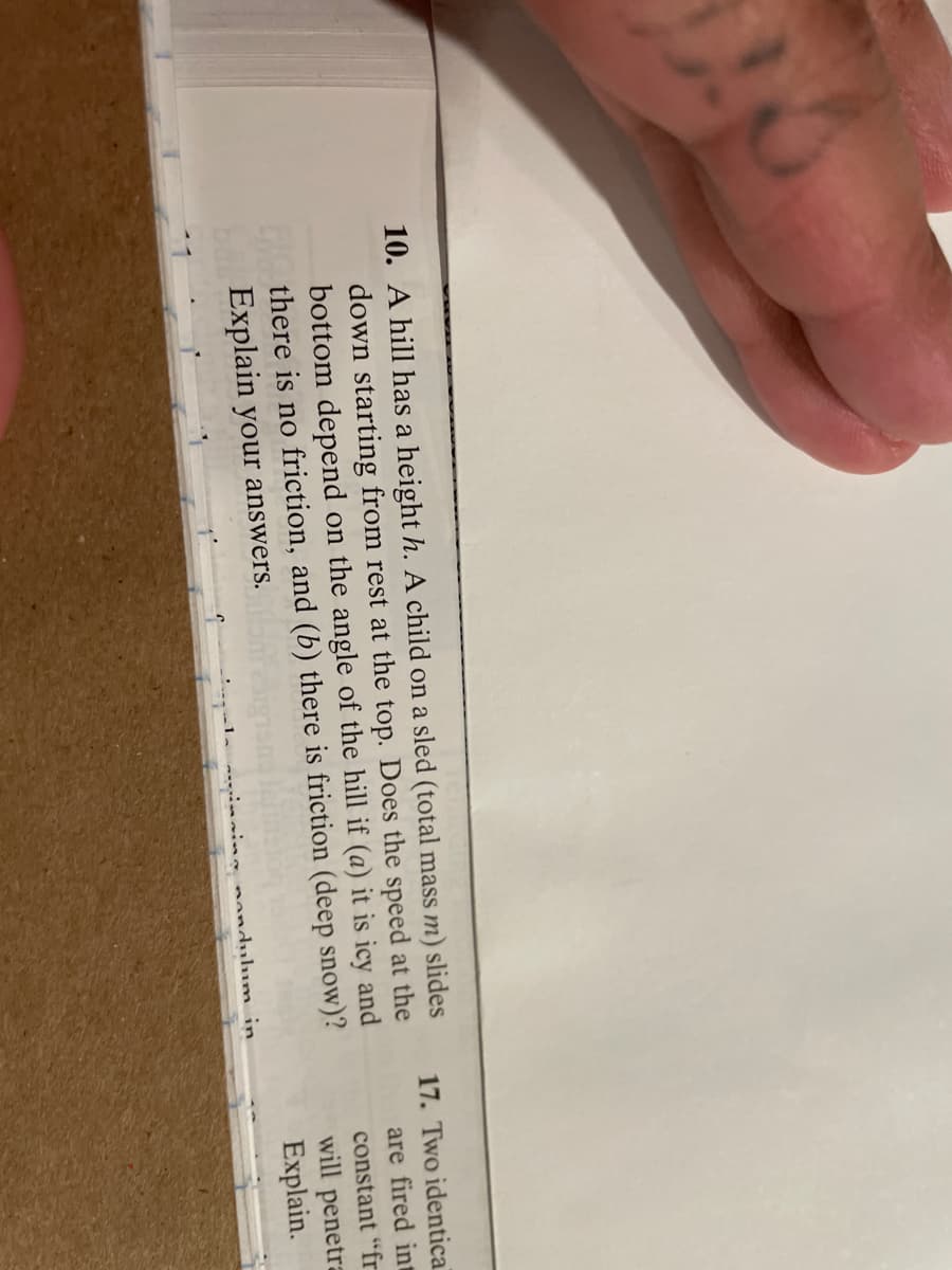 10. A hill has a height h. A child on a sled (total mass m) slides
down starting from rest at the top. Does the speed at the
bottom depend on the angle of the hill if (a) it is icy and
E there is no friction, and (b) there is friction (deep snow)?
Explain your answers.
17. Two identical
are fired in
constant "fr
will penetra
Explain.
nandulum in
