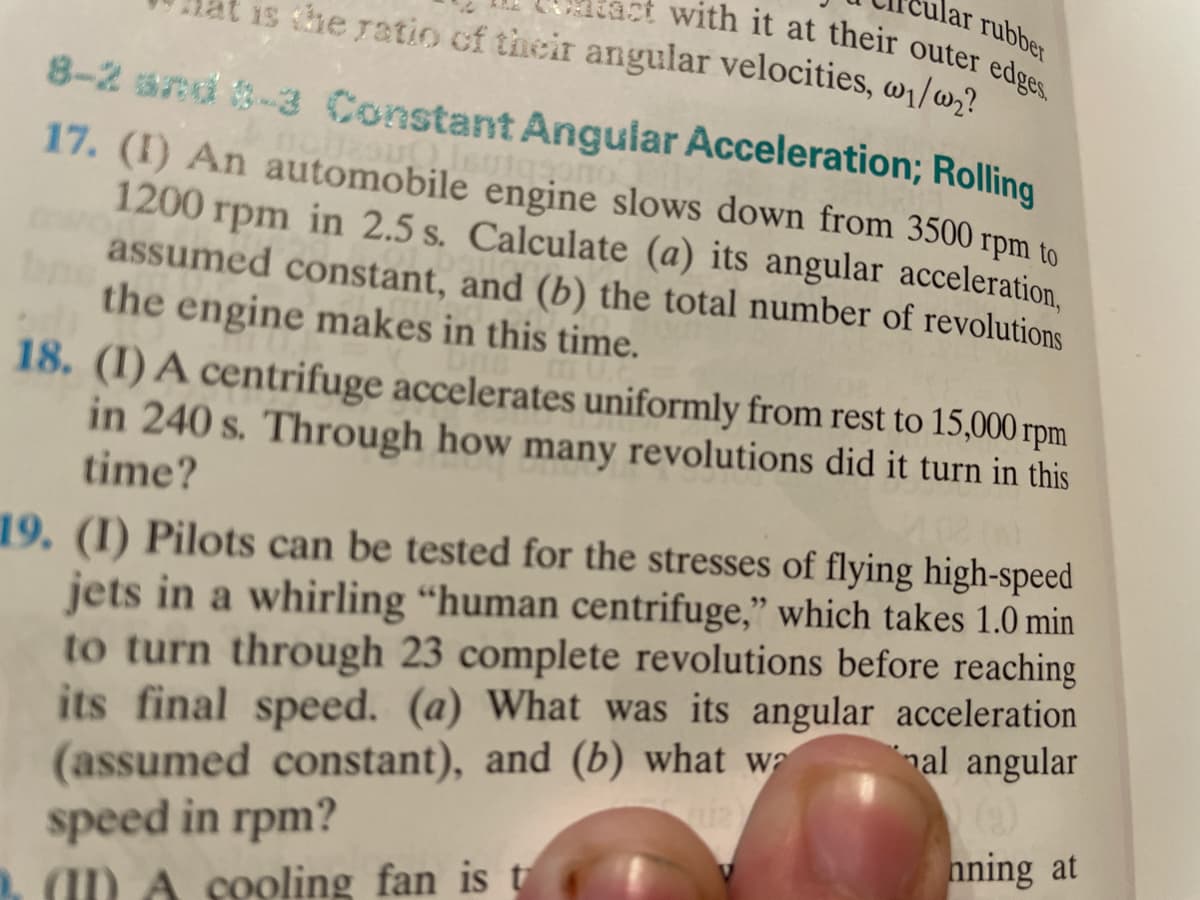 lar rubber
is he ratio cf their angular velocities, w1/w,?
with it at their outer edges.
8-2 snd -3 Constant Angular Acceleration; Rolling
17. (I) An automobile engine slows down from 3500 rpm to
1200 rpm in 2.5 s. Calculate (a) its angular acceleration,
assumed constant, and (b) the total number of revolutions
the engine makes in this time.
18. (I) A centrifuge accelerates uniformly from rest to 15,000 rpm
in 240 s. Through how many revolutions did it turn in this
time?
19. (I) Pilots can be tested for the stresses of flying high-speed
jets in a whirling “human centrifuge," which takes 1.0 min
to turn through 23 complete revolutions before reaching
its final speed. (a) What was its angular acceleration
nal angular
(assumed constant), and (b) what wa
speed in rpm?
nning at
ID A cooling fan is t
