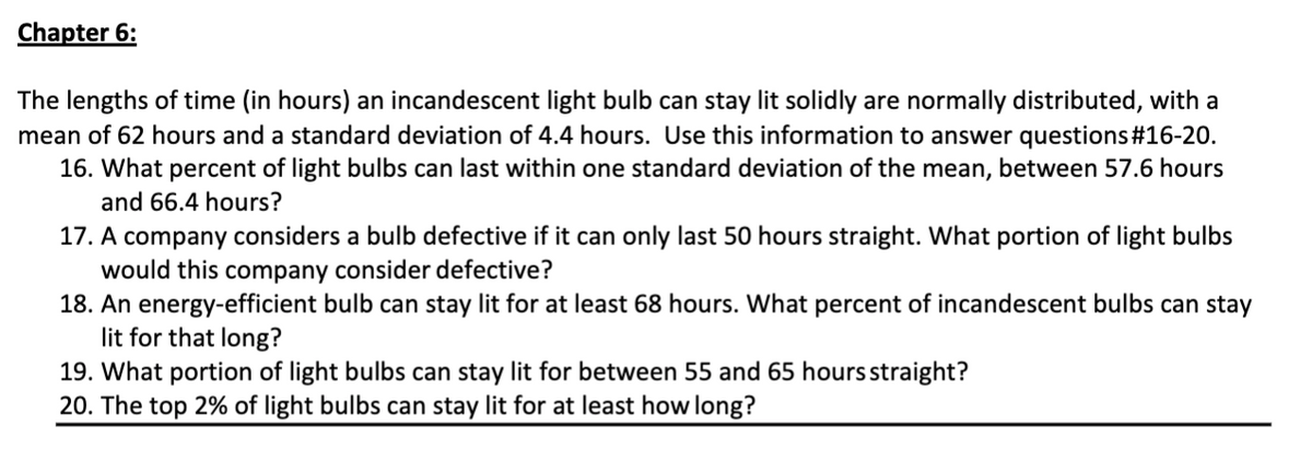 Chapter 6:
The lengths of time (in hours) an incandescent light bulb can stay lit solidly are normally distributed, with a
mean of 62 hours and a standard deviation of 4.4 hours. Use this information to answer questions#16-20.
16. What percent of light bulbs can last within one standard deviation of the mean, between 57.6 hours
and 66.4 hours?
17. A company considers a bulb defective if it can only last 50 hours straight. What portion of light bulbs
would this company consider defective?
18. An energy-efficient bulb can stay lit for at least 68 hours. What percent of incandescent bulbs can stay
lit for that long?
19. What portion of light bulbs can stay lit for between 55 and 65 hours straight?
20. The top 2% of light bulbs can stay lit for at least how long?
