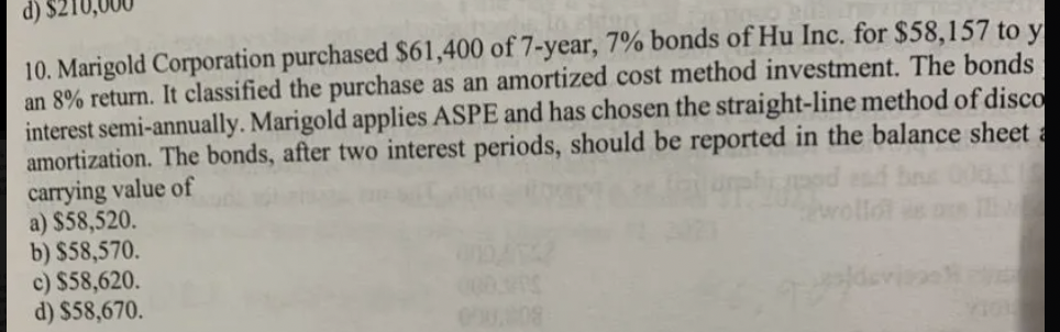 10. Marigold Corporation purchased $61,400 of 7-year, 7% bonds of Hu Inc. for $58,157 to y
an 8% return. It classified the purchase as an amortized cost method investment. The bonds
interest semi-annually. Marigold applies ASPE and has chosen the straight-line method of disco
amortization. The bonds, after two interest periods, should be reported in the balance sheet a
carrying value of
a) $58,520.
b) $58,570.
c) $58,620.
d) $58,670.
0.008