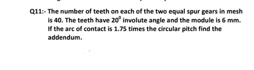 Q11:- The number of teeth on each of the two equal spur gears in mesh
is 40. The teeth have 20° involute angle and the module is 6 mm.
If the arc of contact is 1.75 times the circular pitch find the
addendum.
