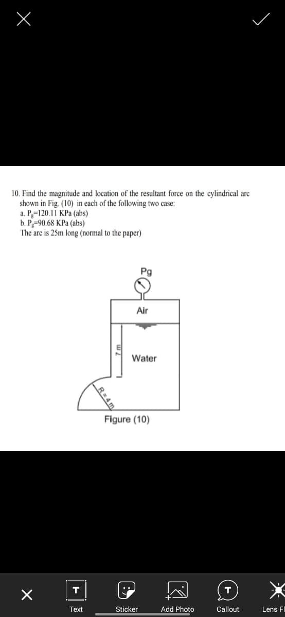 10. Find the magnitude and location of the resultant force on the cylindrical arc
shown in Fig. (10) in each of the following two case:
a. P=120.11 KPa (abs)
b. P-90.68 KPa (abs)
The arc is 25m long (normal to the paper)
Pg
Air
Water
Figure (10)
T
Тext
Sticker
Add Photo
Callout
Lens FI
R=4m
