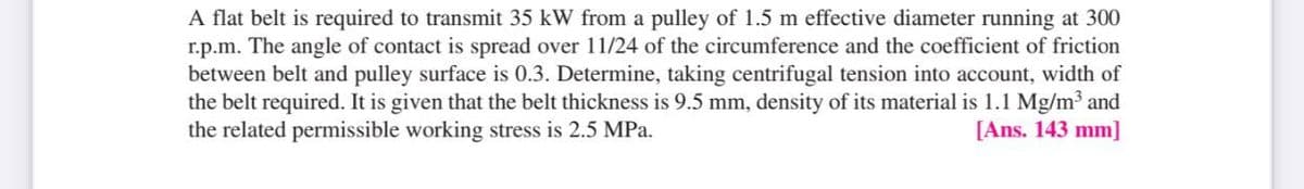 A flat belt is required to transmit 35 kW from a pulley of 1.5 m effective diameter running at 300
r.p.m. The angle of contact is spread over 11/24 of the circumference and the coefficient of friction
between belt and pulley surface is 0.3. Determine, taking centrifugal tension into account, width of
the belt required. It is given that the belt thickness is 9.5 mm, density of its material is 1.1 Mg/m³ and
the related permissible working stress is 2.5 MPa.
[Ans. 143 mm]