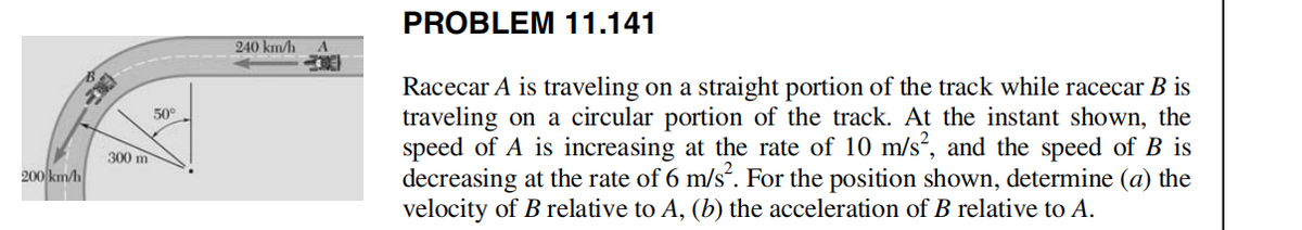 200 km/h
300 m
50°
240 km/h A
PROBLEM 11.141
Racecar A is traveling on a straight portion of the track while racecar B is
traveling on a circular portion of the track. At the instant shown, the
speed of A is increasing at the rate of 10 m/s², and the speed of B is
decreasing at the rate of 6 m/s². For the position shown, determine (a) the
velocity of B relative to A, (b) the acceleration of B relative to A.