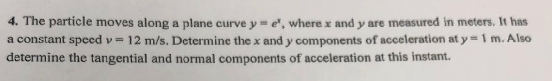 4. The particle moves along a plane curve y = e, where x and y are measured in meters. It has
a constant speed v= 12 m/s. Determine the x and y components of acceleration at y = 1 m. Also
determine the tangential and normal components of acceleration at this instant.