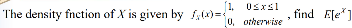 The density fnction of X is given by fx(x)=
1,
0,
0≤x≤1
otherwise
9
find E[ex]