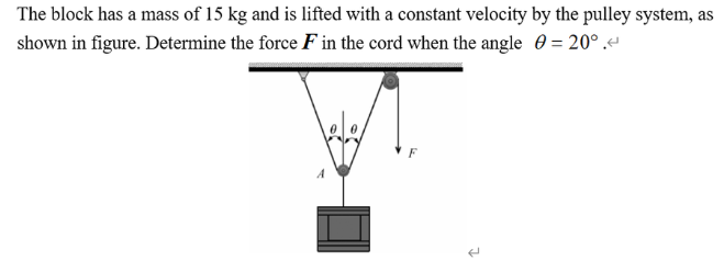 The block has a mass of 15 kg and is lifted with a constant velocity by the pulley system, as
shown in figure. Determine the force F in the cord when the angle = 20°.<
F