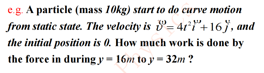 e.g. A particle (mass 10kg) start to do curve motion
from static state. The velocity is = 4t²i+16 j', and
W
the initial position is 0. How much work is done by
the force in during y = 16m to y = 32m ?