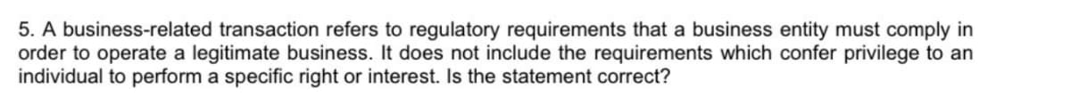 5. A business-related transaction refers to regulatory requirements that a business entity must comply in
order to operate a legitimate business. It does not include the requirements which confer privilege to an
individual to perform a specific right or interest. Is the statement correct?
