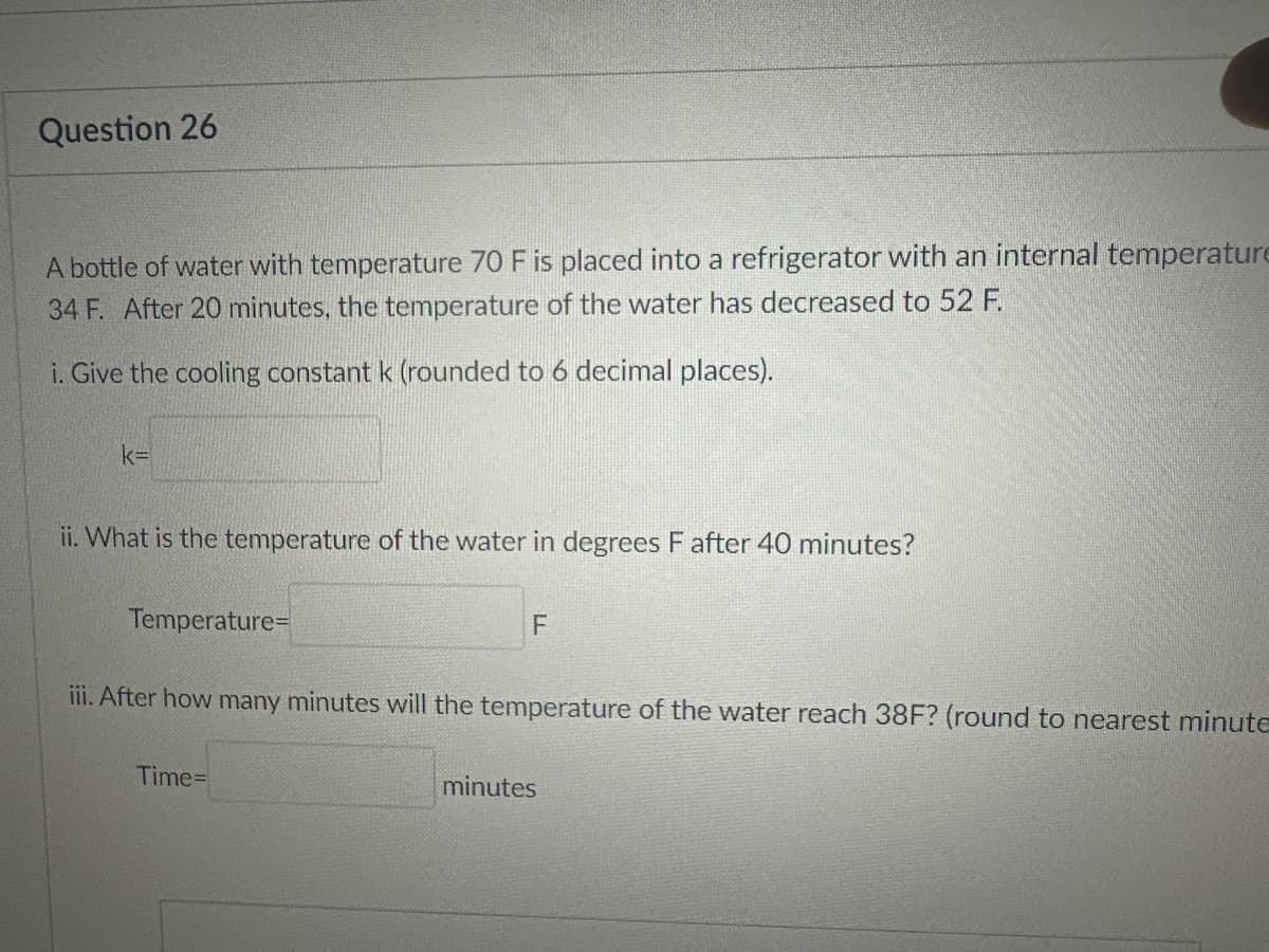 Question 26
A bottle of water with temperature 70 F is placed into a refrigerator with an internal temperature
34 F. After 20 minutes, the temperature of the water has decreased to 52 F.
i. Give the cooling constant k (rounded to 6 decimal places).
k=
ii. What is the temperature of the water in degrees F after 40 minutes?
Temperature=
F
iii. After how many minutes will the temperature of the water reach 38F? (round to nearest minute
Time=
minutes