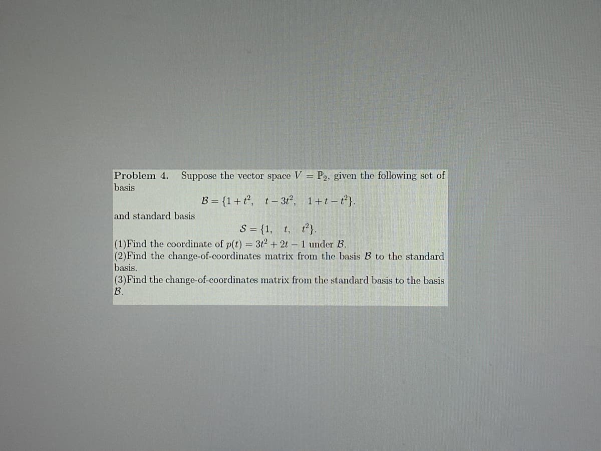 Problem 4. Suppose the vector space V = P2, given the following set of
basis
and standard basis
B={1+t2, t-312, 1+t-t2}.
S = {1, t, t2}.
(1)Find the coordinate of p(t) = 3t2 + 2t - 1 under B.
(2) Find the change-of-coordinates matrix from the basis B to the standard
basis.
(3) Find the change-of-coordinates matrix from the standard basis to the basis
B.