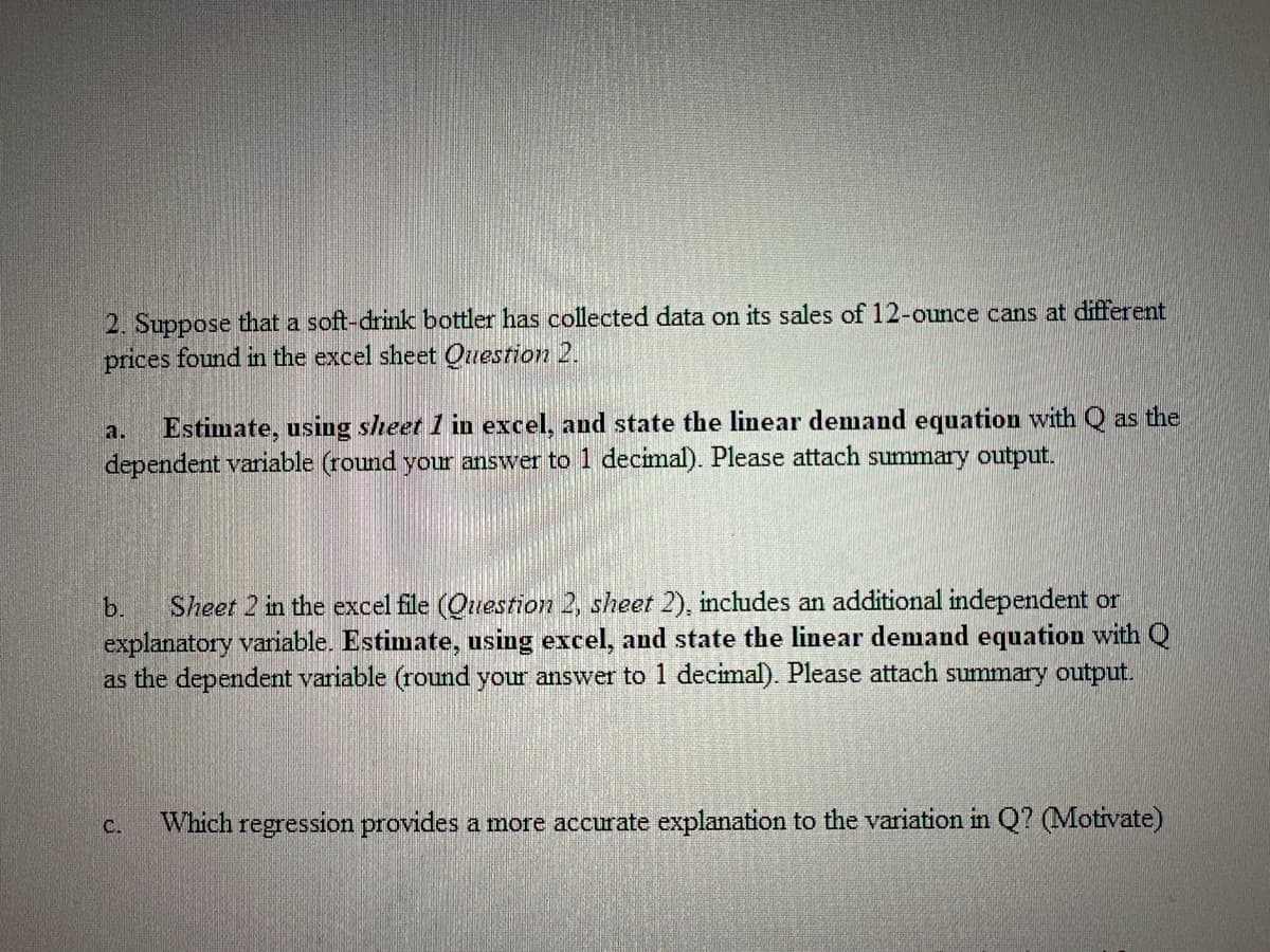 2. Suppose that a soft-drink bottler has collected data on its sales of 12-ounce cans at different
prices found in the excel sheet Question 2.
Estimate, using sheet 1 in excel, and state the linear demand equation with Q as the
dependent variable (round your answer to 1 decimal). Please attach summary output.
b. Sheet 2 in the excel file (Question 2, sheet 2), includes an additional independent or
explanatory variable. Estimate, using excel, and state the linear demand equation with Q
as the dependent variable (round your answer to 1 decimal). Please attach summary output.
C.
Which regression provides a more accurate explanation to the variation in Q? (Motivate)