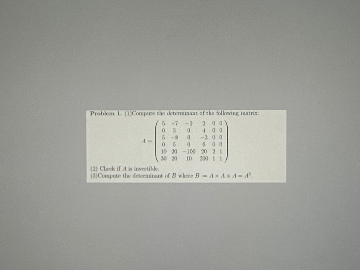 Problem 1. (1)Compute the determinant of the following matrix:
Am
(2) Check if A is invertible.
5-7-2 200
0 3 0 400
5-80-300
0 5 0 600
10 20-100 20 21
30 20 10 200 1 1
(3)Compute the determinant of B where B-Ax AxA-A³