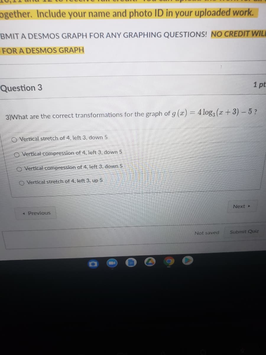 ogether. Include your name and photo ID in your uploaded work.
BMIT A DESMOS GRAPH FOR ANY GRAPHING QUESTIONS! NO CREDIT WIL
FOR A DESMOS GRAPH
Question 3
1 pt
3)What are the correct transformations for the graph of g (x) = 4log, (x+3)- 5?
O Vertical stretch of 4, left 3, down 5
O Vertical compression of 4, left 3, down 5
O Vertical compression of 4, left 3, down 5
O Vertical stretch of 4, left 3, up 5
Next »
« Previous
Not saved
Submit Quiz
