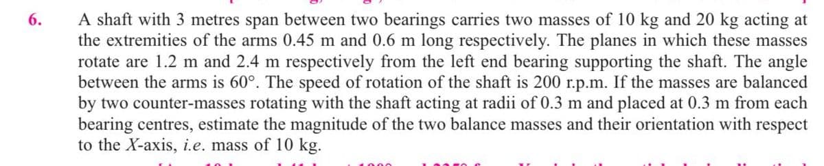 6.
A shaft with 3 metres span between two bearings carries two masses of 10 kg and 20 kg acting at
the extremities of the arms 0.45 m and 0.6 m long respectively. The planes in which these masses
rotate are 1.2 m and 2.4 m respectively from the left end bearing supporting the shaft. The angle
between the arms is 60°. The speed of rotation of the shaft is 200 r.p.m. If the masses are balanced
by two counter-masses rotating with the shaft acting at radii of 0.3 m and placed at 0.3 m from each
bearing centres, estimate the magnitude of the two balance masses and their orientation with respect
to the X-axis, i.e. mass of 10 kg.