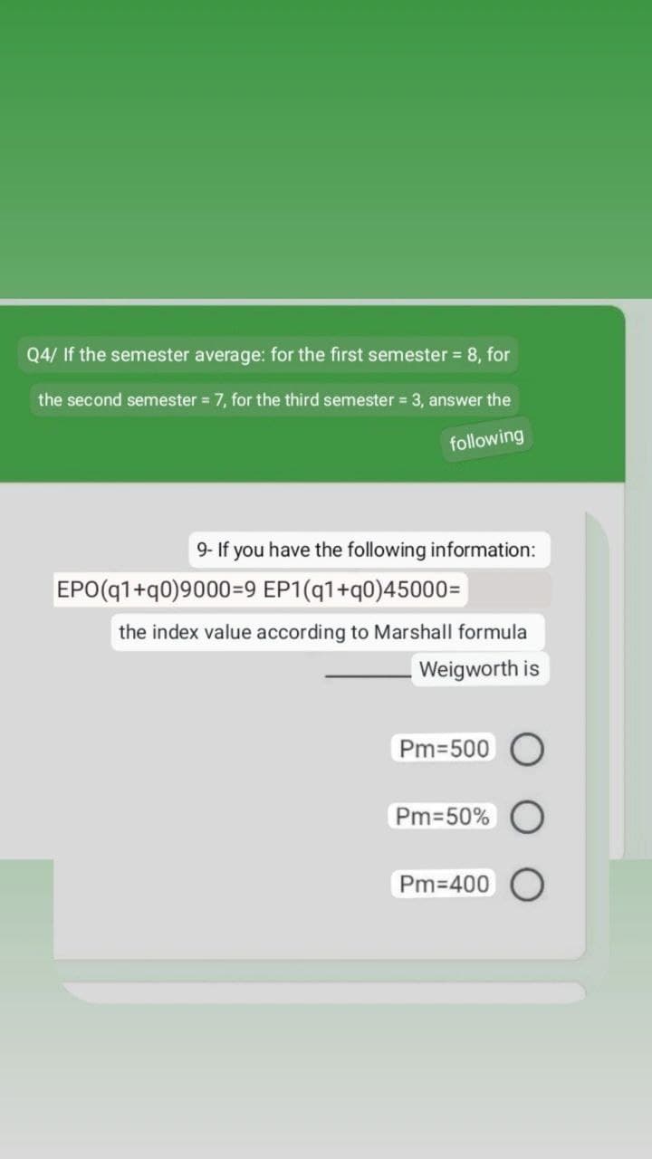 Q4/ If the semester average: for the first semester = 8, for
the second semester = 7, for the third semester = 3, answer the
following
9- If you have the following information:
EPO(q1+q0)9000=9 EP1(q1+q0)45000=
the index value according to Marshall formula
Weigworth is
Pm=500
Pm=50%
Pm=400