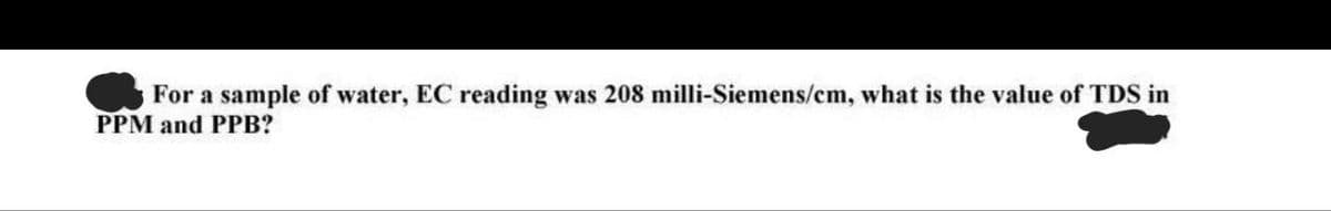 For a sample of water, EC reading was 208 milli-Siemens/cm, what is the value of TDS in
PPM and PPB?