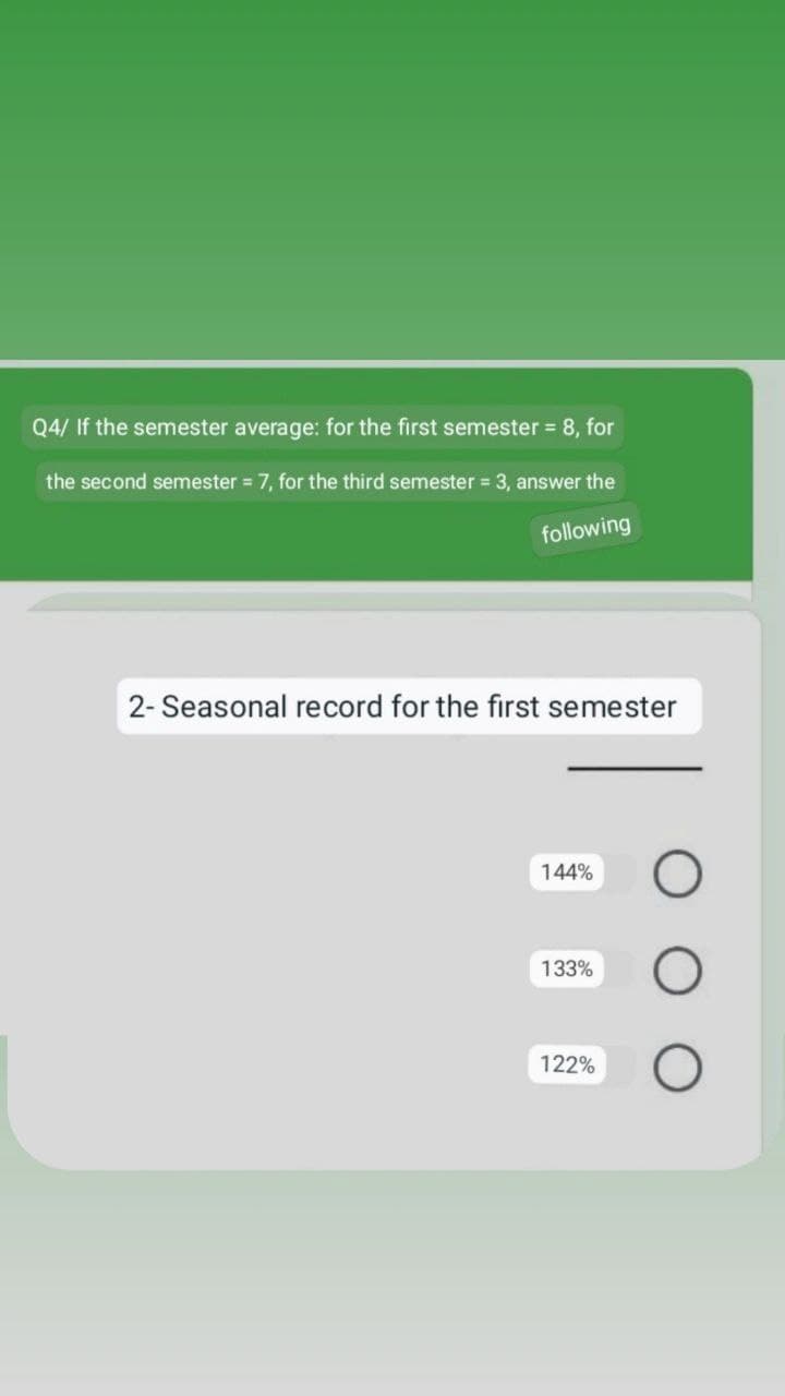 Q4/ If the semester average: for the first semester = 8, for
the second semester = 7, for the third semester = 3, answer the
following
2- Seasonal record for the first semester
144%
O
133%
122%
O