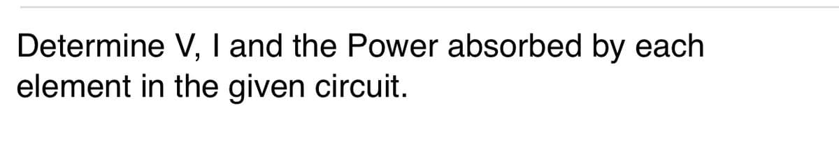 Determine V, I and the Power absorbed by each
element in the given circuit.
