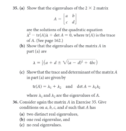 35. (a) Show that the eigenvalues of the 2 × 2 matrix
a b|
=
c d]
a
A =
are the solutions of the quadratic equation
12 – tr(A)A + det A = 0, where tr(A) is the trace
of A. (See page 162.)
(b) Show that the eigenvalues of the matrix A in
part (a) are
|3D
A = }(a + d ± Vla – d)² + 4bc)
(c) Show that the trace and determinant of the matrix A
in part (a) are given by
ta (A) - + λε and det A = λιλε
where A, and A, are the eigenvalues of A.
36. Consider again the matrix A in Exercise 35. Give
conditions on a, b, c, and d such that A has
(a) two distinct real eigenvalues,
(b) one real eigenvalue, and
(c) no real eigenvalues.
