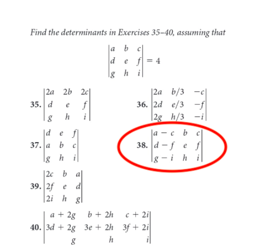 Find the determinants in Exercises 35–40, assuming that
|a b c|
e f = 4
|g h i
|2a b/3 -c|
36. 2d e/3 -f|
-i|
|2a
2b 2c|
35. d
f
e
|2g h/3
|d
e f
- c bC
38. d -f e f
|g – i h i
37. a
b.
lg h
i
|2c b
39. 2f e
d
|2i h gl
a + 2g
b + 2h
c + 2i|
40. 3d + 2g 3e + 2h 3f + 2i
h
