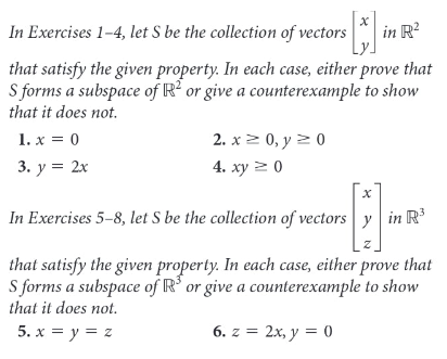 In Exercises 1-4, let S be the collection of vectors
in R?
that satisfy the given property. In each case, either prove that
S forms a subspace of R? or give a counterexample to show
that it does not.
1. x = 0
3. у %3D 2х
2. х > 0, у20
4. ху 2 0
In Exercises 5-8, let S be the collection of vectors y in R'
that satisfy the given property. In each case, either prove that
S forms a subspace of R' or give a counterexample to show
that it does not.
5. x = y = z
6. z = 2x, y = 0
