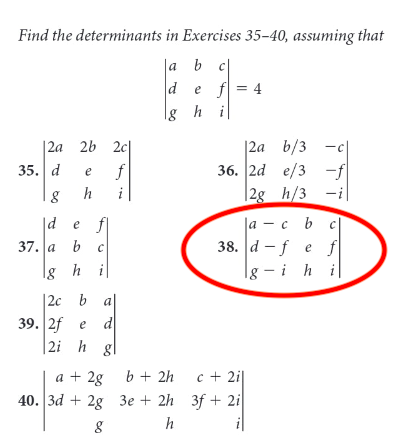 Find the determinants in Exercises 35-40, assuming that
Ja b c
def = 4
lg hi
|2a 2b 2c
|2a b/3
35. d
f
36. 2d e/3
-f
e
h
i
|2g h/3
|d e f
|а — с b
37. |а b
38. d -f e f
lg h i
|g –
ih i
|2c b
a
d
39. 2f e
2i h gl
a + 2g b + 2h
40. | 3d + 2g Зе + 2h 3f + 21
c + 2i|
h
