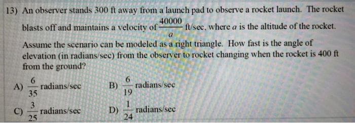 13) An observer stands 300 ft away from a launch pad to observe a rocket launch. The rocket
40000
blasts off and maintains a velocity of-
ft/sec, where a is the altitude of the rocket.
Assume the scenario can be modeled as a right triangle. How fast is the angle of
elevation (in radians/sec) from the observer to rocket changing when the rocket is 400 ft
from the ground?
6.
9.
A)
radians/sec
B)
radians/sec
35
19
3
1
C)
radians/sec
D)
radians/sec
25
24
