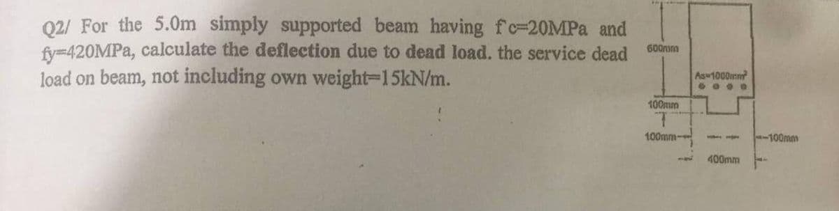 Q2/ For the 5.0Om simply supported beam having fc=20MPA and
fy-420MPA, calculate the deflection due to dead load. the service dead
load on beam, not including own weight=15kN/m.
600m
Asu1000mm
....
100mm
100mm-
-100mm
400mm
