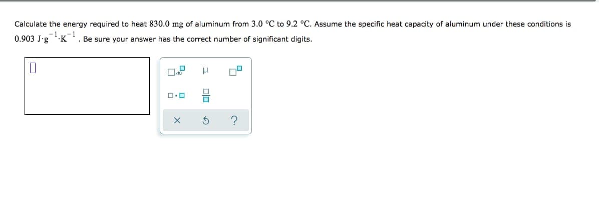 Calculate the energy required to heat 830.0 mg of aluminum from 3.0 °C to 9.2 °C. Assume the specific heat capacity of aluminum under these conditions is
-1
0.903 J-g 'K
1
. Be sure your answer has the correct number of significant digits.
