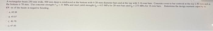 A rectangular beam 250 mm wide, 500 mm deep is reinforced at the bottom with d-20-mm-dismeter bars and at the top with 2-16-mm bars. Concrete cover to bar centroid at the top is M0 mm and at
the bottom is 70 mm. Use concrete strength r'e-21 MPa und steel yield strength fy 415 MPa for 20- mm bars and fy= 275 MPA for 16 mm bars Detenmine the design moment capacity n
kN m of the beam in negative bending.
A 40.06
O45.07
C. 42.70
D47.55
