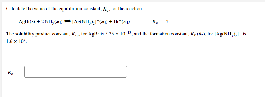 Calculate the value of the equilibrium constant, K., for the reaction
AgBr(s) + 2 NH, (aq) =[Ag(NH;),]* (aq) + Br (aq)
K. = ?
The solubility product constant, Kgp, for AgBr is 5.35 x 10-13, and the formation constant, K¢ (B2), for [Ag(NH,),I* is
1.6 x 107.
K. =
