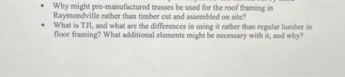 • Why might pre-manufactured trusses be used for the roof framing in
Raymondville rather than timber cut and assembled on site?
• What is TJI, and what are the differences in using it rather than regular lumber in
floor framing? What additional elements might be necessary with it, and why?
