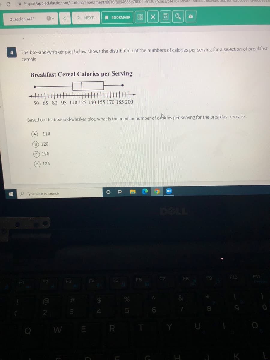 A https://app.edulastic.com/student/assessment/6076f8654638e70008b61307/class/514767ba5dd16ded 17BE480)Ula)001820LU30
> NEXT
A BOOKMARK
Question 4/21
The box-and-whisker plot below shows the distribution of the numbers of calories per serving for a selection of breakfast
cereals.
Breakfast Cereal Calories per Serving
主丰
主丰
50 65 80 95 110 125 140 155 170 185 200
Based on the box-and-whisker plot, what is the median number of carories per serving for the breakfast cereals?
110
B
120
(c 125
D 135
P Type here to search
DELL
F7
F8
F9
F10
F11
F1
F2
F3
F4
F5
F6
%23
2$
7
8.
2
3
WE R T
