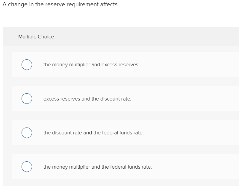 A change in the reserve requirement affects
Multiple Choice
O
O
O
O
the money multiplier and excess reserves.
excess reserves and the discount rate.
the discount rate and the federal funds rate.
the money multiplier and the federal funds rate.