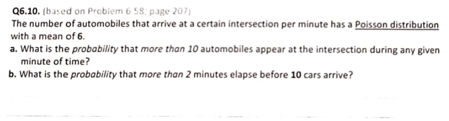 Q6.10. (based on Problem 6.58; page 207)
The number of automobiles that arrive at a certain intersection per minute has a Poisson distribution
with a mean of 6.
a. What is the probability that more than 10 automobiles appear at the intersection during any given
minute of time?
b. What is the probability that more than 2 minutes elapse before 10 cars arrive?