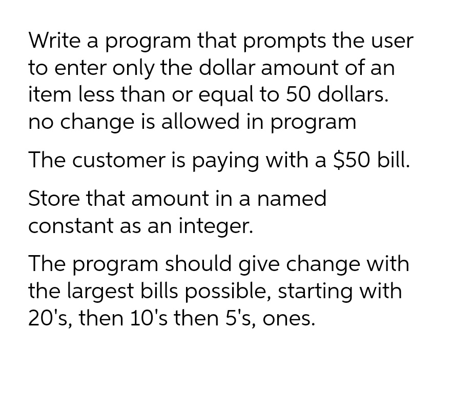 Write a program that prompts the user
to enter only the dollar amount of an
item less than or equal to 50 dollars.
no change is allowed in program
The customer is paying with a $50 bill.
Store that amount in a named
constant as an integer.
The program should give change with
the largest bills possible, starting with
20's, then 10's then 5's, ones.