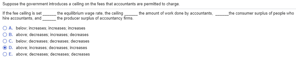 Suppose the government introduces a ceiling on the fees that accountants are permitted to charge.
If the fee ceiling is set
hire accountants, and
the equilibrium wage rate, the ceiling
the producer surplus of accountancy firms.
O A. below; increases; increases; increases
O B. above; decreases; increases; decreases
O C. below; decreases; decreases; decreases
D. above; increases; decreases; increases
O E. above; decreases; decreases; decreases
the amount of work done by accountants,
the consumer surplus of people who