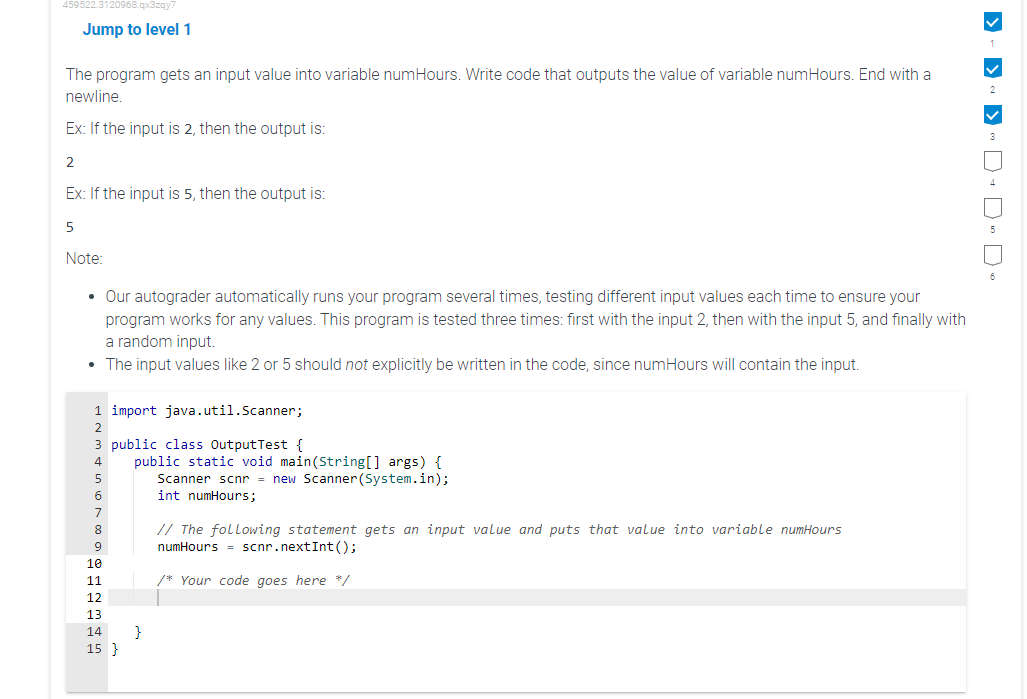 459522.3120968.qx3zqy7
Jump to level 1
The program gets an input value into variable numHours. Write code that outputs the value of variable numHours. End with a
newline.
Ex: If the input is 2, then the output is:
2
Ex: If the input is 5, then the output is:
5
Note:
• Our autograder automatically runs your program several times, testing different input values each time to ensure your
program works for any values. This program is tested three times: first with the input 2, then with the input 5, and finally with
a random input.
• The input values like 2 or 5 should not explicitly be written in the code, since numHours will contain the input.
1 import java.util.Scanner;
2
3 public class OutputTest {
4
6
7
8
9
10
11
12
13
14
15 }
public static void ain(String[] args)
Scanner scnr = new Scanner(System.in);
int numHours;
}
// The following statement gets an input value and puts that value into variable numHours
numHours scnr.nextInt ();
/* Your code goes here */
> ->
>D-DDo