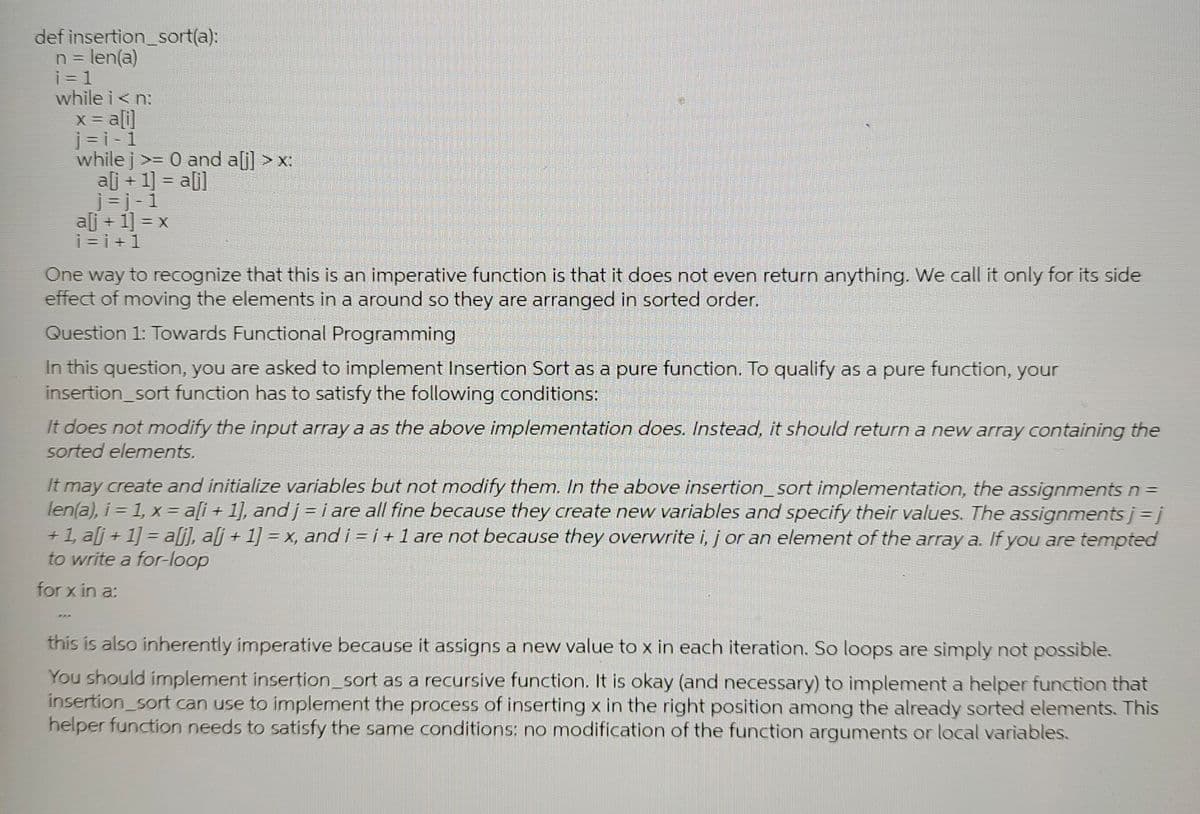 insertion_sort(a):
n = len(a)
i=1
while i<n:
x = a[i]
j=i-1
while j >= 0 and a[i] > x:
def
a[j+1] = a[j]
j=j-1
aj + 1] = x
i=i+1
One way to recognize that this is an imperative function is that it does not even return anything. We call it only for its side
effect of moving the elements in a around so they are arranged in sorted order.
Question 1: Towards Functional Programming
In this question, you are asked to implement Insertion Sort as a pure function. To qualify as a pure function, your
insertion_sort function has to satisfy the following conditions:
It does not modify the input array a as the above implementation does. Instead, it should return a new array containing the
sorted elements.
444
It may create and initialize variables but not modify them. In the above insertion_sort implementation, the assignments n =
len(a), i = 1, x = a[i+1], and j = i are all fine because they create new variables and specify their values. The assignments j =j
+1, a[j+1] = a[j], alj + 1] = x, and i=i+1 are not because they overwrite i, j or an element of the array a. If you are tempted
to write a for-loop
for x in a:
this is also inherently imperative because it assigns a new value to x in each iteration. So loops are simply not possible.
You should implement insertion_sort as a recursive function. It is okay (and necessary) to implement a helper function that
insertion_sort can use to implement the process of inserting x in the right position among the already sorted elements. This
helper function needs to satisfy the same conditions: no modification of the function arguments or local variables.