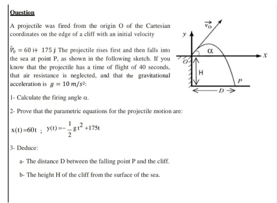 Question
A projectile was fired from the origin O of the Cartesian
coordinates on the edge of a cliff with an initial velocity
Vo = 60 i+ 175 j The projectile rises first and then falls into
the sea at point P, as shown in the following sketch. If you
know that the projectile has a time of flight of 40 seconds,
that air resistance is neglected, and that the gravitational
acceleration is g = 10 m/s²:
1- Calculate the firing angle a.
2- Prove that the parametric equations for the projectile motion are:
1
y(t) =- - gt² +175t
x(t)=60t; y(t):
3- Deduce:
a- The distance D between the falling point P and the cliff.
b- The height H of the cliff from the surface of the sea.
H
a
D→
X