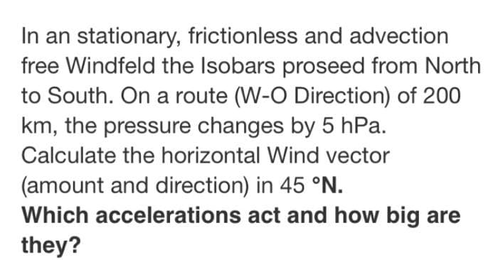 In an stationary, frictionless and advection
free Windfeld the Isobars proseed from North
to South. On a route (W-O Direction) of 200
km, the pressure changes by 5 hPa.
Calculate the horizontal Wind vector
(amount and direction) in 45 °N.
Which accelerations act and how big are
they?