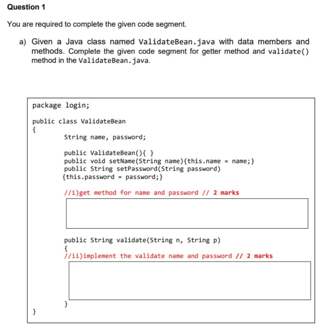 Question 1
You are required to complete the given code segment.
a) Given a Java class named ValidateBean.java with data members and
methods. Complete the given code segment for getter method and validate()
method in the ValidateBean.java.
package login;
public class ValidateBean
{
String name, password;
public ValidateBean(){ }
public void setName(String name){this.name = name; }
public String setPassword (String password)
{this.password = password;}
//i)get method for name and password // 2 marks
public String validate(String n, String p)
{
//ii) implement the validate name and password // 2 marks