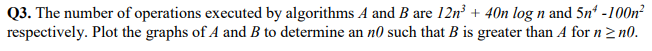 Q3. The number of operations executed by algorithms A and B are 12n³+ 40n log n and 5n¹ -100n²
respectively. Plot the graphs of A and B to determine an no such that B is greater than A for n ≥n0.