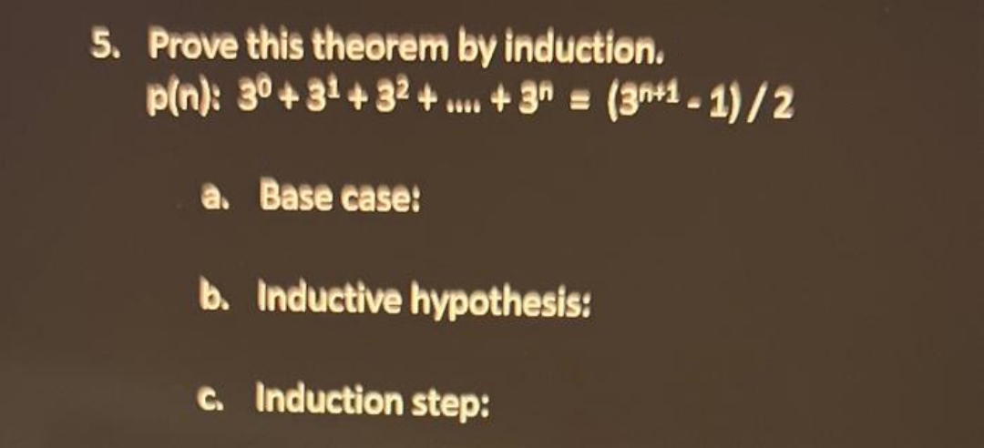 5. Prove this theorem by induction.
p(n): 30 +3¹ +32+...+3n = (3+1-1)/2
a. Base case:
b. Inductive hypothesis:
c. Induction step: